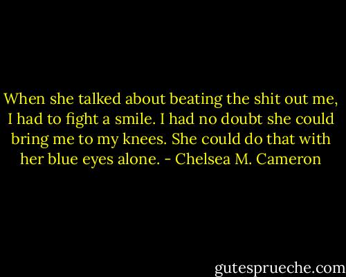 When she talked about beating the shit out me, I had to fight a smile. I had no doubt she could bring me to my knees. She could do that with her blue eyes alone. - Chelsea M. Cameron