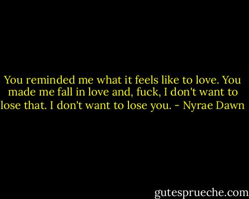 You reminded me what it feels like to love. You made me fall in love and, fuck, I don't want to lose that. I don't want to lose you. - Nyrae Dawn