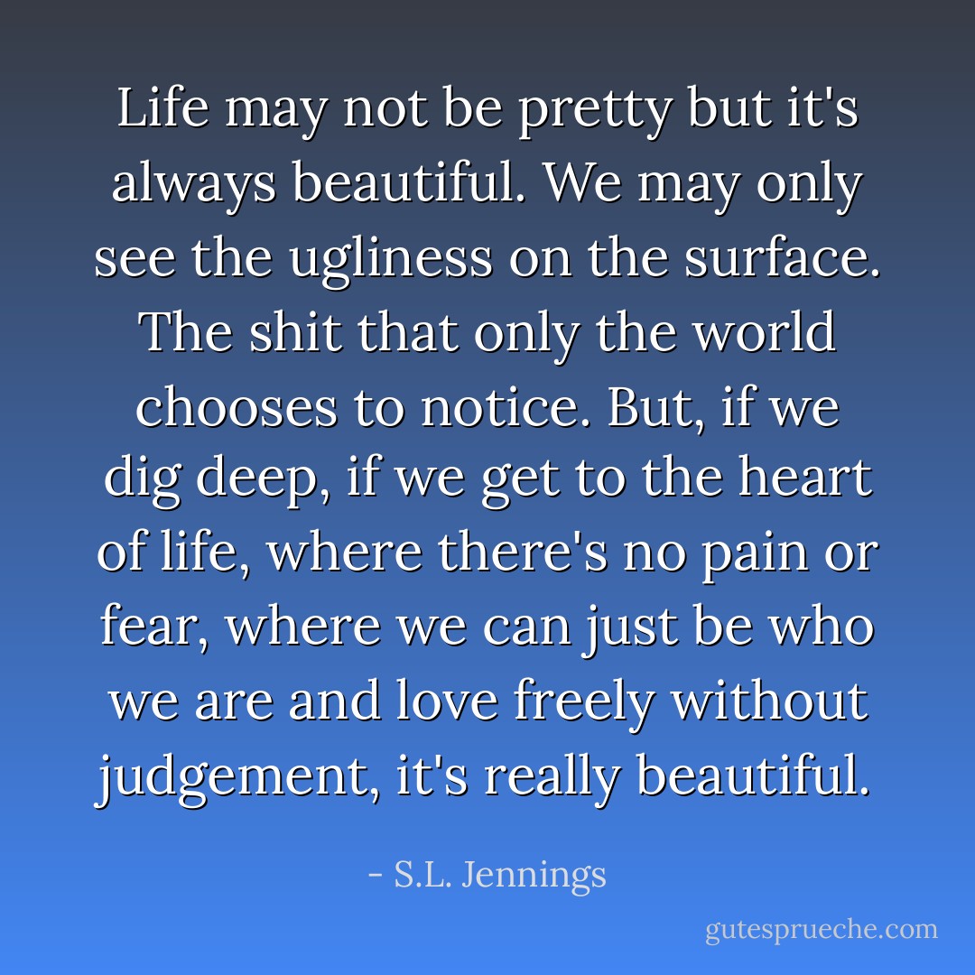 Life may not be pretty but it's always beautiful. We may only see the ugliness on the surface. The shit that only the world chooses to notice. But, if we dig deep, if we get to the heart of life, where there's no pain or fear, where we can just be who we are and love freely without judgement, it's really beautiful. - S.L. Jennings