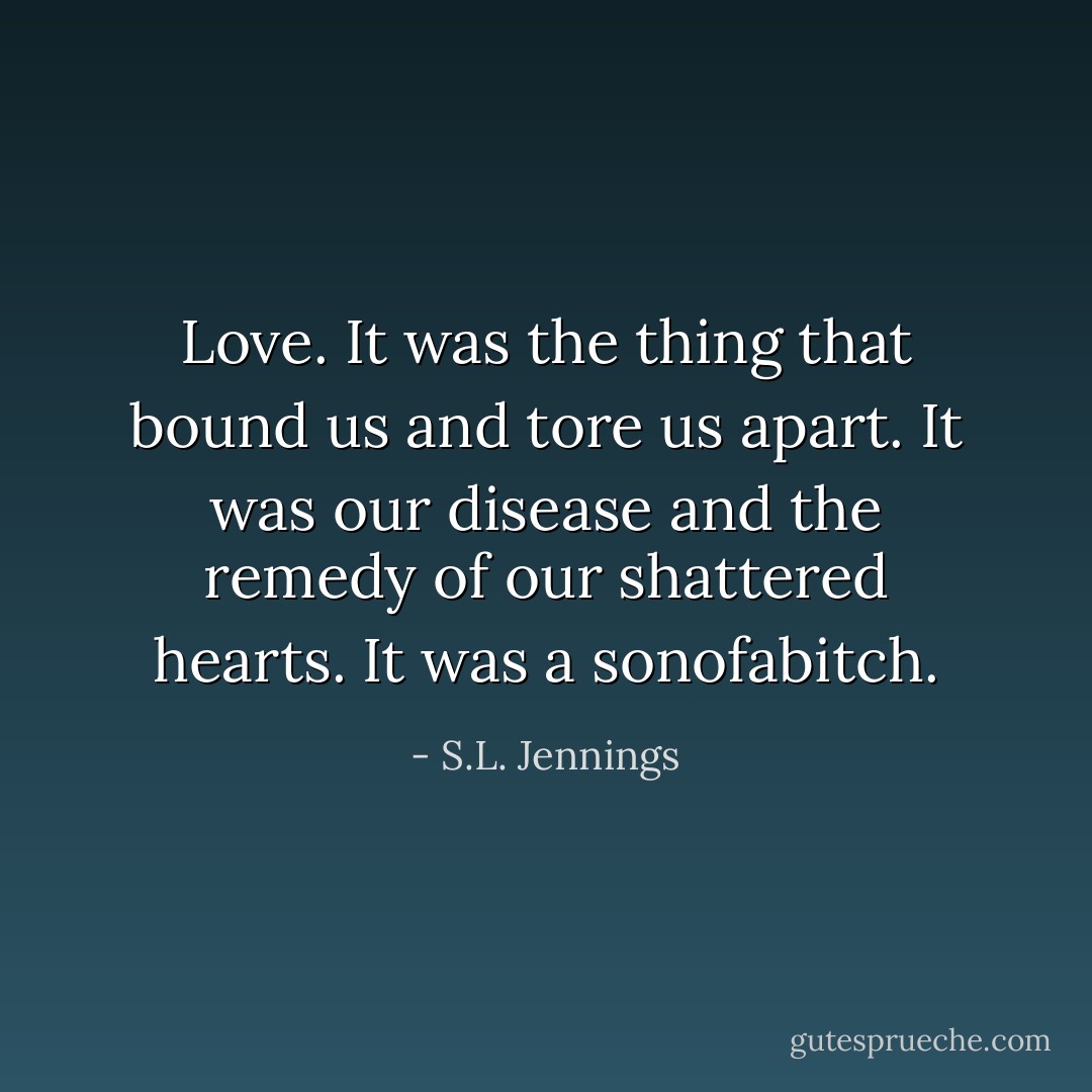 Love. It was the thing that bound us and tore us apart. It was our disease and the remedy of our shattered hearts. It was a sonofabitch. - S.L. Jennings