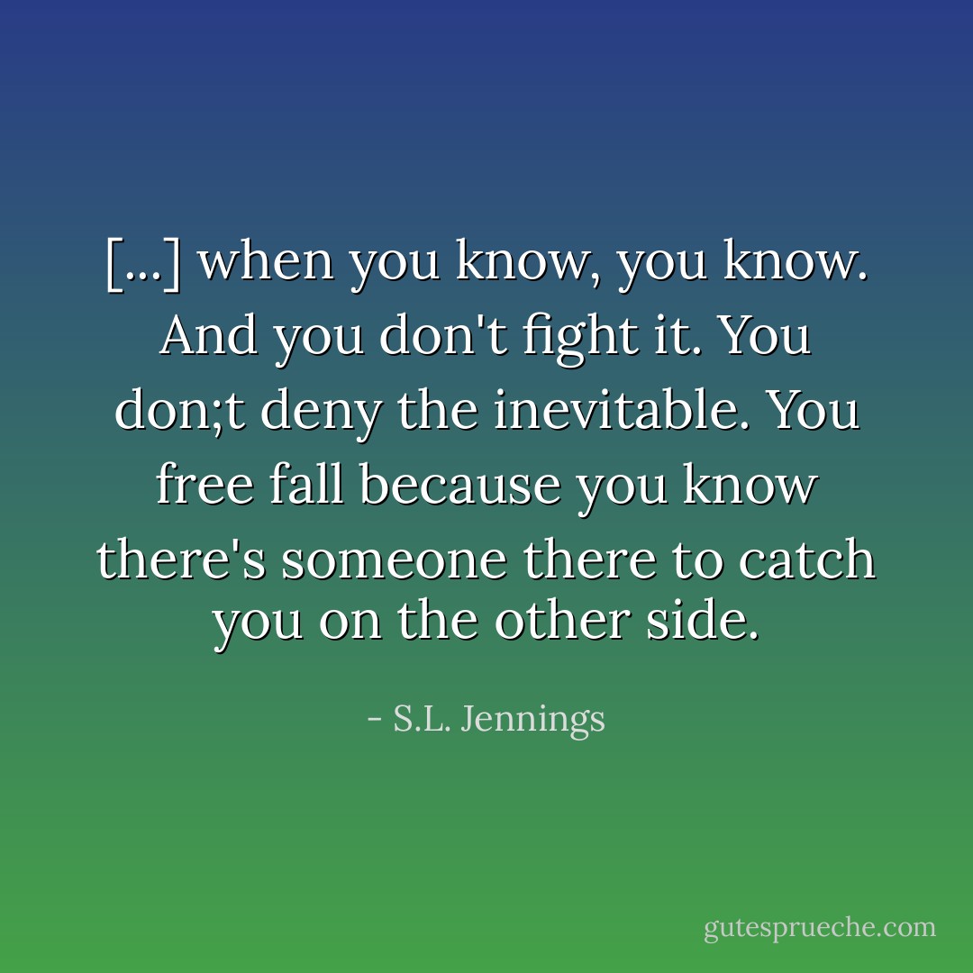 [...] when you know, you know. And you don't fight it. You don;t deny the inevitable. You free fall because you know there's someone there to catch you on the other side. - S.L. Jennings