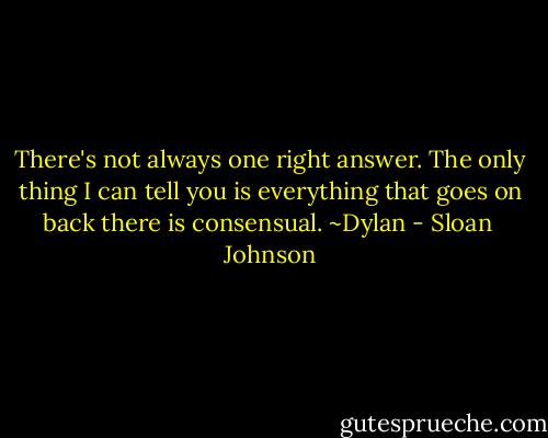 There's not always one right answer. The only thing I can tell you is everything that goes on back there is consensual. ~Dylan - Sloan  Johnson
