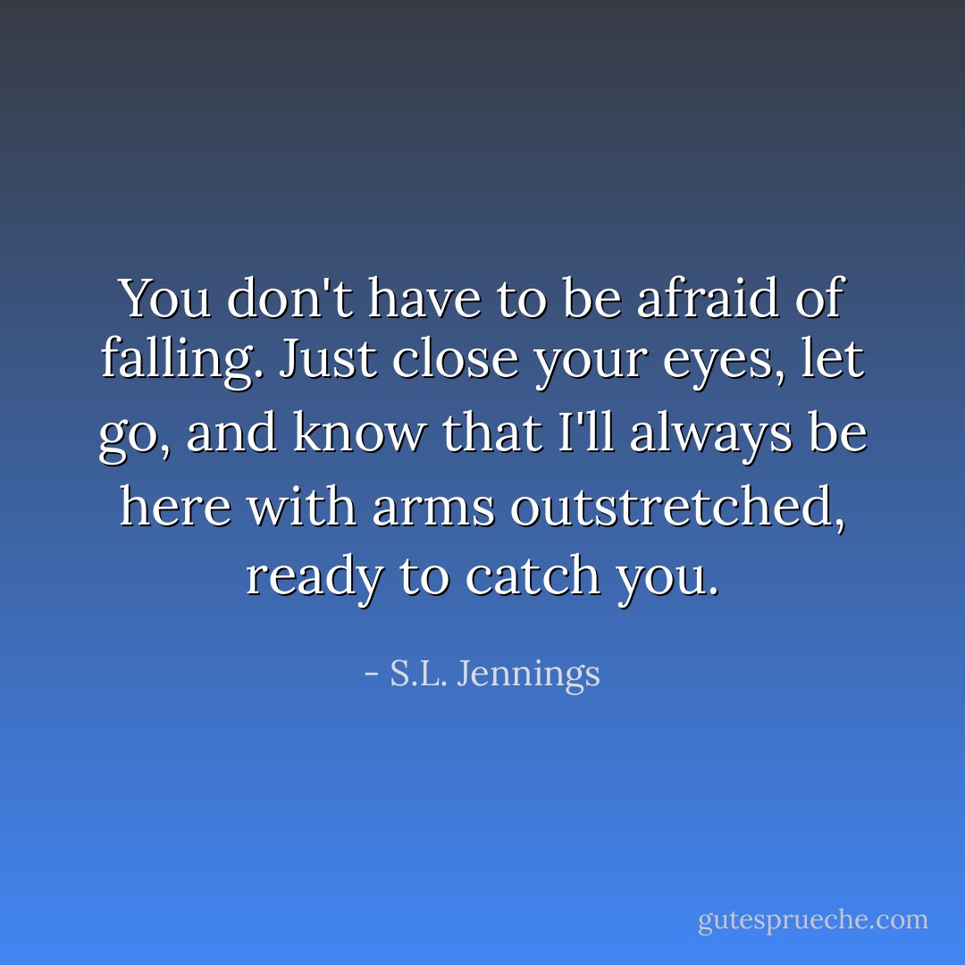 You don't have to be afraid of falling. Just close your eyes, let go, and know that I'll always be here with arms outstretched, ready to catch you. - S.L. Jennings
