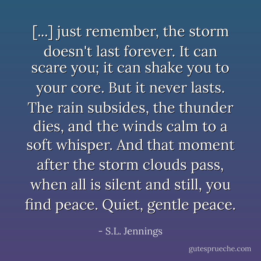 [...] just remember, the storm doesn't last forever. It can scare you; it can shake you to your core. But it never lasts. The rain subsides, the thunder dies, and the winds calm to a soft whisper. And that moment after the storm clouds pass, when all is silent and still, you find peace. Quiet, gentle peace. - S.L. Jennings