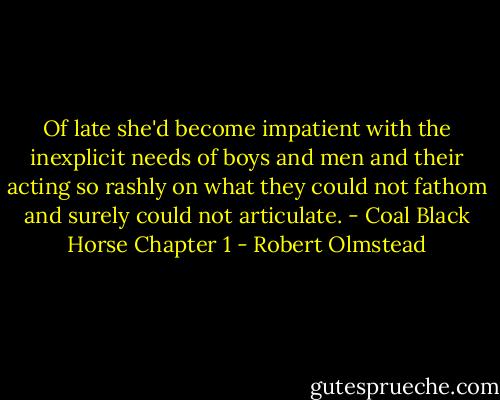 Of late she'd become impatient with the inexplicit needs of boys and men and their acting so rashly on what they could not fathom and surely could not articulate.<br />- Coal Black Horse Chapter 1 - Robert Olmstead