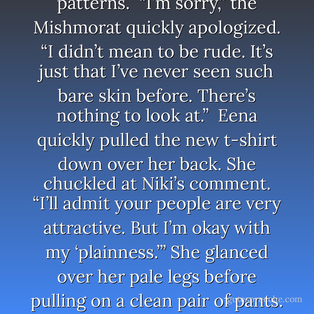 The watchful Mishmorat commented while waiting, contemplating Eena’s bare back. “Your people are so plain and pale.”<br /><br />“Oh?” Eena kinked her neck to look at Niki, zeroing in on her long spotted arms. Her bronze skin was arguably more striking—speckled in beautiful patterns.<br /><br />“I’m sorry,” the Mishmorat quickly apologized. “I didn’t mean to be rude. It’s just that I’ve never seen such bare skin before. There’s nothing to look at.”<br /><br />Eena quickly pulled the new t-shirt down over her back. She chuckled at Niki’s comment. “I’ll admit your people are very attractive. But I’m okay with my ‘plainness.’” She glanced over her pale legs before pulling on a clean pair of pants. <br /><br />“You’re kinda like a clear, cloudless sky,” Niki said, cocking her head wonderingly.<br /><br />“And you’re like a…..a sky dotted with shapely clouds.”<br /><br />“Only dark clouds.”<br /><br />“Storm clouds.”<br /><br />“Yeah,” Niki grinned devilishly, “That’s me—a sky full of storm clouds. - Richelle E. Goodrich