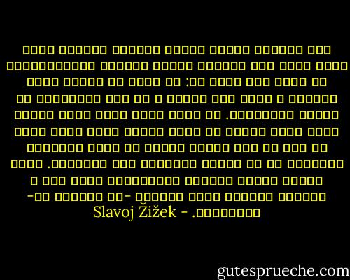 كيف نستطيع مأسسة صناعة القرار الجمعي فيما وراء إطار عمل النظام متعدد اﻷحزاب الديمقراطي؟ أو لنقل ذلك بشكل فظ: من يعلم ما ينبغي فعله اليوم؟ ﻻ توجد ذات تعرف، ﻻ في شكل المثقفين وﻻ الناس العاديين. هل هناك مأذق إذن، حالة اﻷعمى الذي يقود أعمى، أو بدقة أكبر، أعمى يقود أعمى في حين أن كلا منهما يفترض أن اﻵخر بإمكانه الرؤية؟ ﻻ، ﻷن الجهل المزدوج ليس سيمتريا. إنهم الناس الذين يملكون الإجابات، إنهم فقط ﻻ يعرفون اﻷسئلة التي يملكون -أو باﻷحرى هم- إجاباتها. - Slavoj Žižek