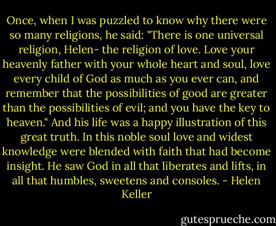 Once, when I was puzzled to know why there were so many religions, he said: "There is one universal religion, Helen- the religion of love. Love your heavenly father with your whole heart and soul, love every child of God as much as you ever can, and remember that the possibilities of good are greater than the possibilities of evil; and you have the key to heaven." And his life was a happy illustration of this great truth. In this noble soul love and widest knowledge were blended with faith that had become insight. He saw God in all that liberates and lifts, in all that humbles, sweetens and consoles. - Helen Keller