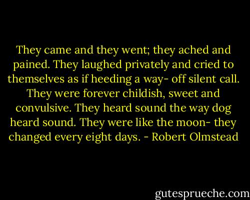 They came and they went; they ached and pained. They laughed privately and cried to themselves as if heeding a way- off silent call. They were forever childish, sweet and convulsive. They heard sound the way dog heard sound. They were like the moon- they changed every eight days. - Robert Olmstead