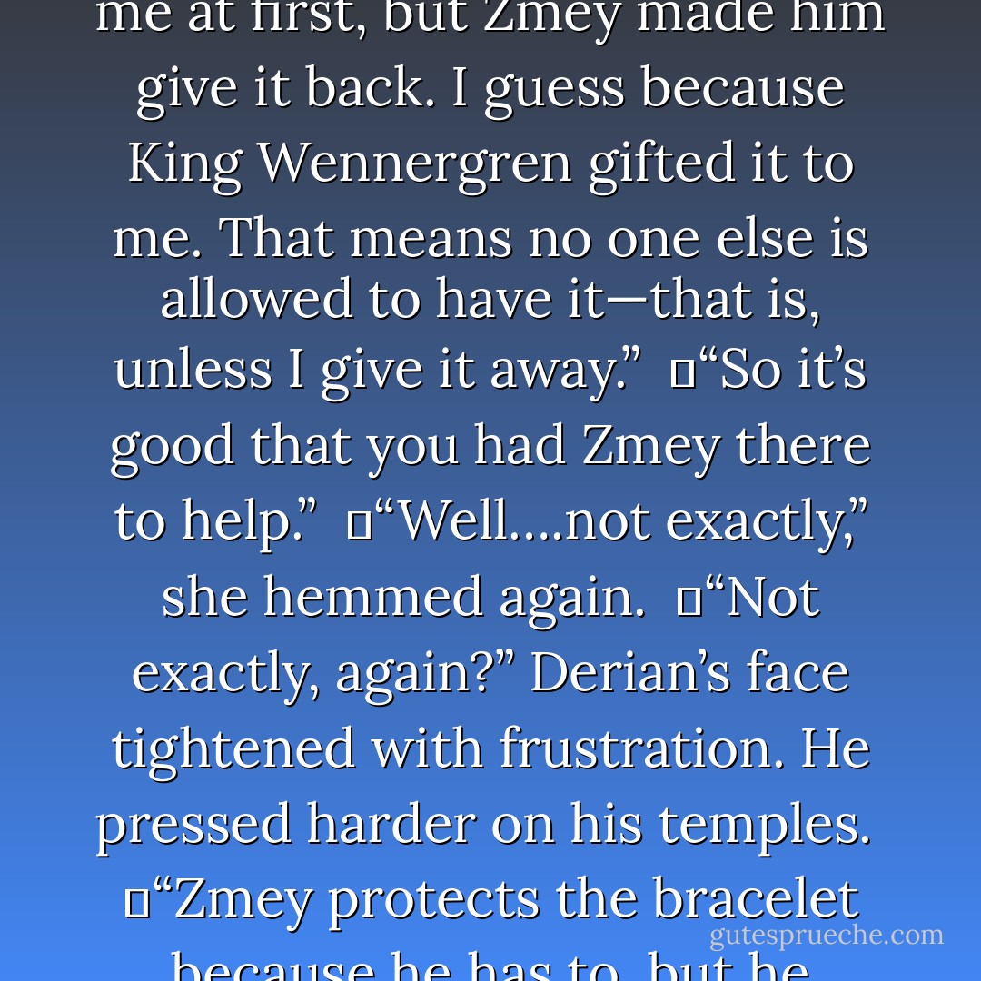 The captain put his fingers to his temples as if he had a headache. “So, let me get this straight. Edgar, an immortal, who I assume is as unscrupulous as his sisters, tried to take that bracelet from you…”<br /><br />	“He <i>did</i> take it,” she corrected.<br /><br />	“I thought you said Zmey kept him from doing so.”<br /><br />	“No. Edgar did snatch it from me at first, but Zmey made him give it back. I guess because King Wennergren gifted it to me. That means no one else is allowed to have it—that is, unless I give it away.”<br /><br />	“So it’s good that you had Zmey there to help.”<br /><br />	“Well….not exactly,” she hemmed again.<br /><br />	“Not exactly, again?” Derian’s face tightened with frustration. He pressed harder on his temples.<br /><br />	“Zmey protects the bracelet because he has to, but he doesn’t care much for me.” She hesitated before uttering the next sentence. “He actually tried to kill me.”<br /><br />	“What? What! Why? <i>Eena!</i>”<br /><br />	“It’s okay, really, I’m fine! Naga protects me from those other dragons.”<br /><br />	“Other dragons? For criminy’s sake, how many more are there?! - Richelle E. Goodrich