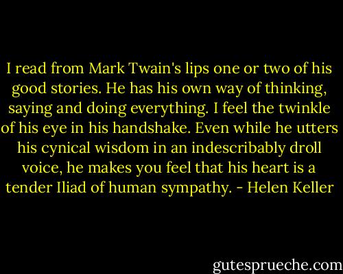 I read from Mark Twain's lips one or two of his good stories. He has his own way of thinking, saying and doing everything. I feel the twinkle of his eye in his handshake. Even while he utters his cynical wisdom in an indescribably droll voice, he makes you feel that his heart is a tender Iliad of human sympathy. - Helen Keller