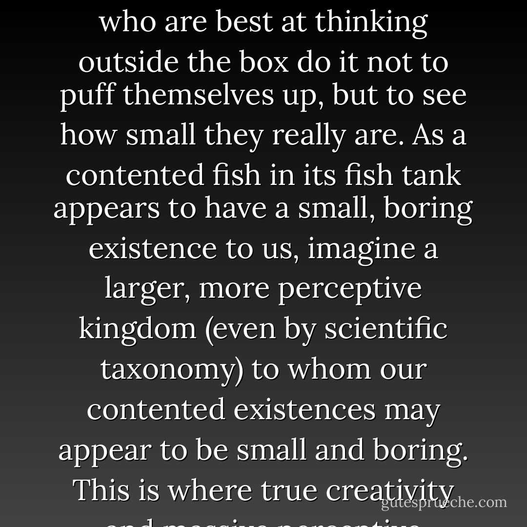 Think outside the box? Indeed. But to add balance to that, one should not in the process forget what the inside of the box looks like as well. Those who are best at thinking outside the box do it not to puff themselves up, but to see how small they really are. As a contented fish in its fish tank appears to have a small, boring existence to us, imagine a larger, more perceptive kingdom (even by scientific taxonomy) to whom our contented existences may appear to be small and boring. This is where true creativity and massive perceptive abilities spawn a sense of intellectual humility; the kind which God adores. - Criss Jami