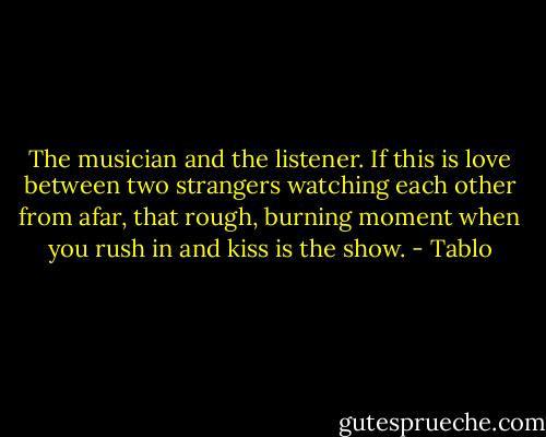 The musician and the listener.<br />If this is love between two strangers watching each other from afar, that rough, burning moment when you rush in and kiss is the show. - Tablo