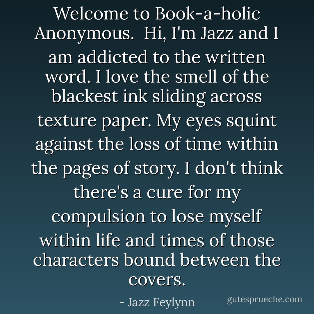 Welcome to Book-a-holic Anonymous.<br /><br />Hi, I'm Jazz and I am addicted to the written word. I love the smell of the blackest ink sliding across texture paper. My eyes squint against the loss of time within the pages of story. I don't think there's a cure for my compulsion to lose myself within life and times of those characters bound between the covers. - Jazz Feylynn