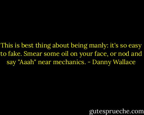 This is best thing about being manly: it's so easy to fake. Smear some oil on your face, or nod and say "Aaah" near mechanics. - Danny Wallace