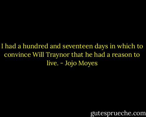 I had a hundred and seventeen days in which to convince Will Traynor that he had a reason to live. - Jojo Moyes