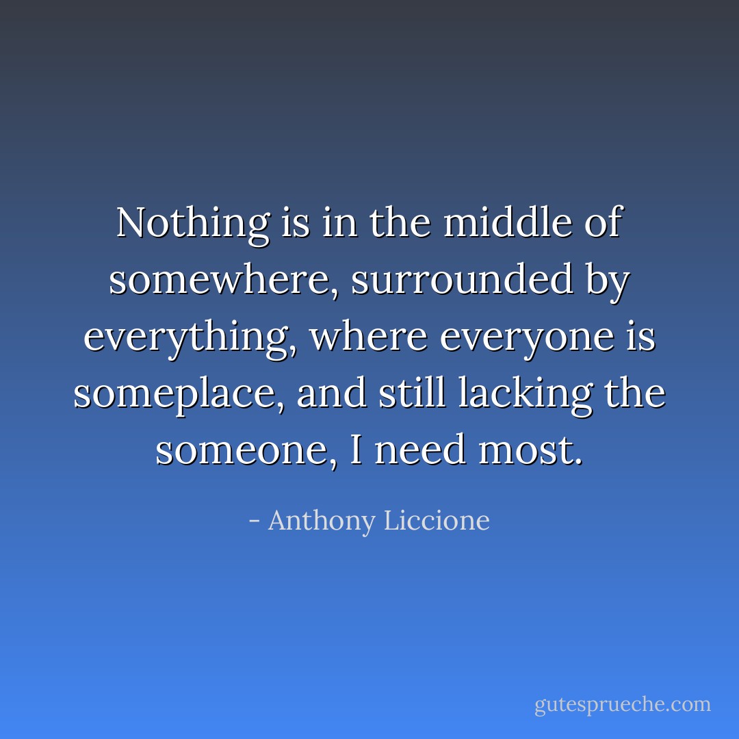 Nothing is in the middle of somewhere, surrounded by everything, where everyone is someplace, and still lacking the someone, I need most. - Anthony Liccione