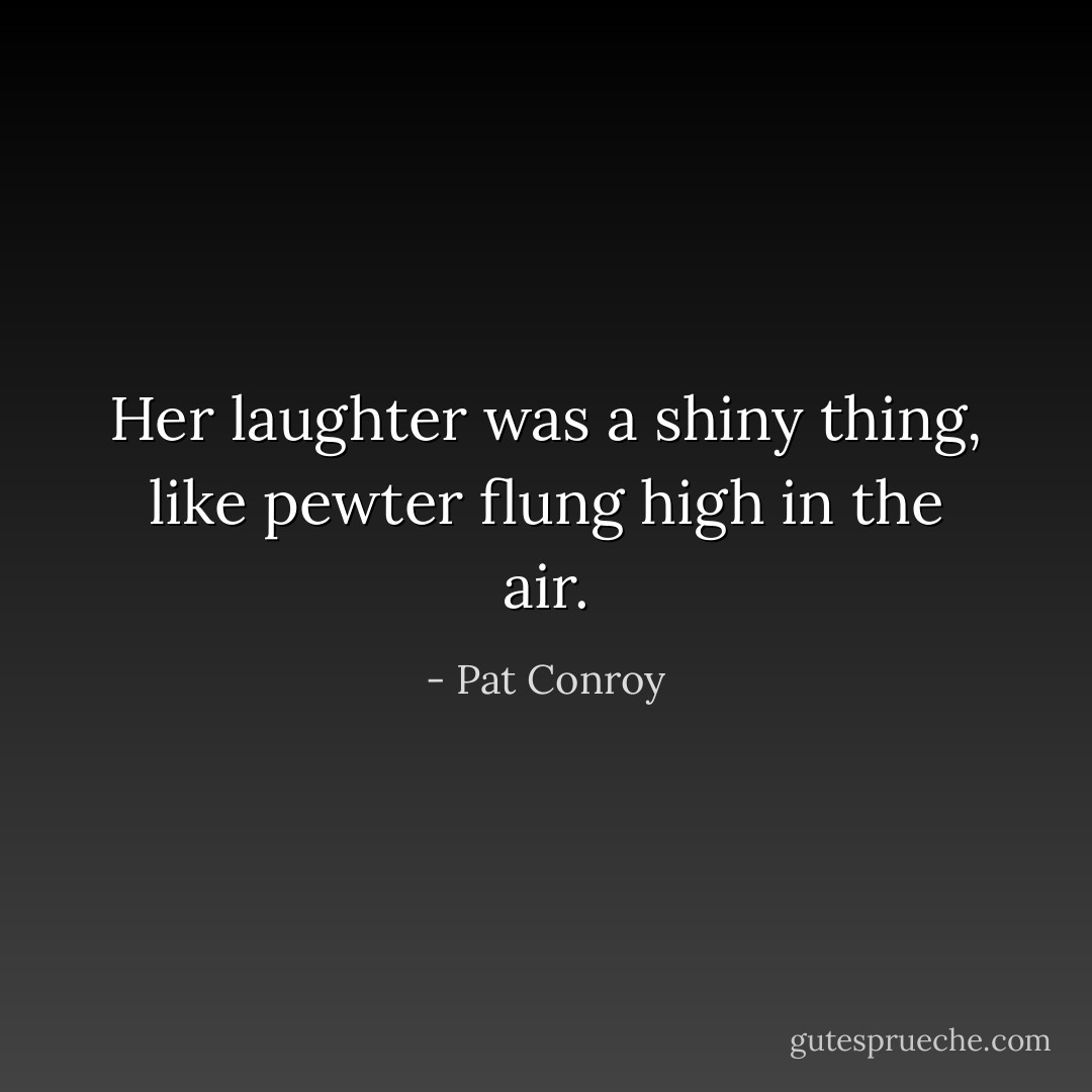 Her laughter was a shiny thing, like pewter flung high in the air. - Pat Conroy