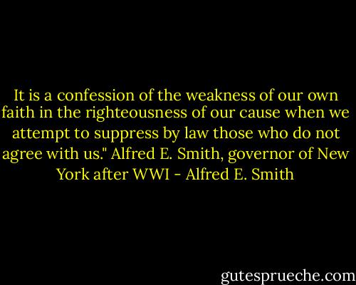 It is a confession of the weakness of our own faith in the righteousness of our cause when we attempt to suppress by law those who do not agree with us."<br />Alfred E. Smith, governor of New York after WWI - Alfred E. Smith