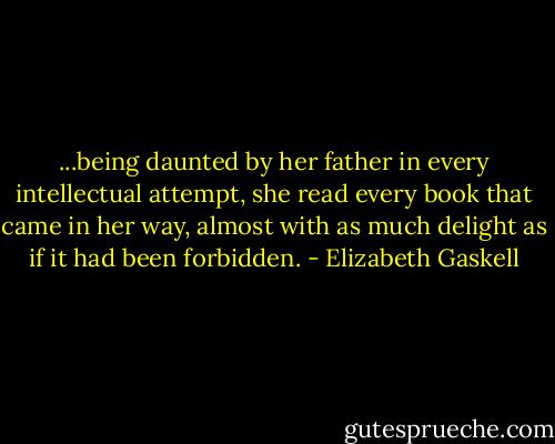 ...being daunted by her father in every intellectual attempt, she read every book that came in her way, almost with as much delight as if it had been forbidden. - Elizabeth Gaskell
