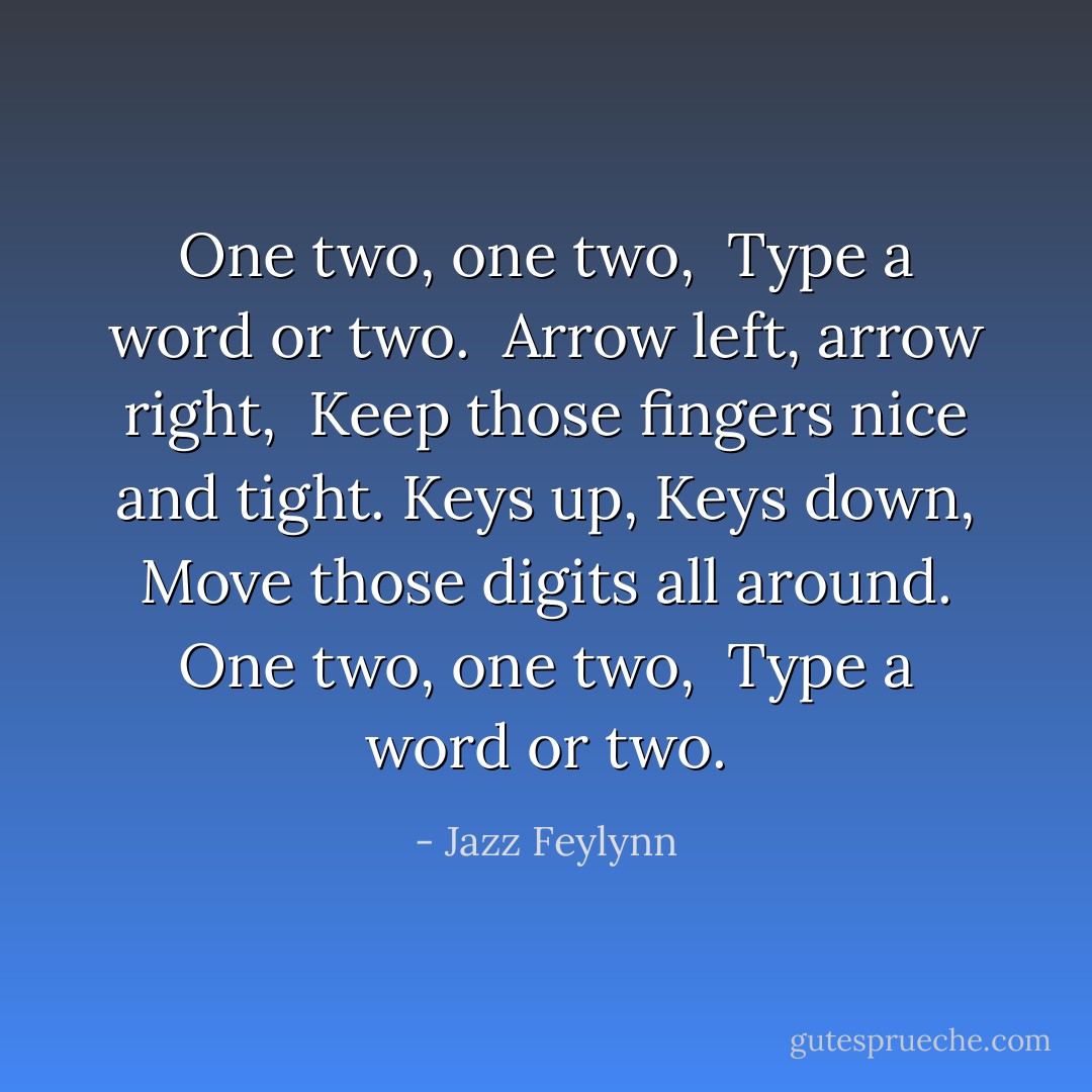 One two, one two, <br />Type a word or two. <br />Arrow left, arrow right, <br />Keep those fingers nice and tight.<br />Keys up, Keys down,<br />Move those digits all around.<br />One two, one two, <br />Type a word or two. - Jazz Feylynn