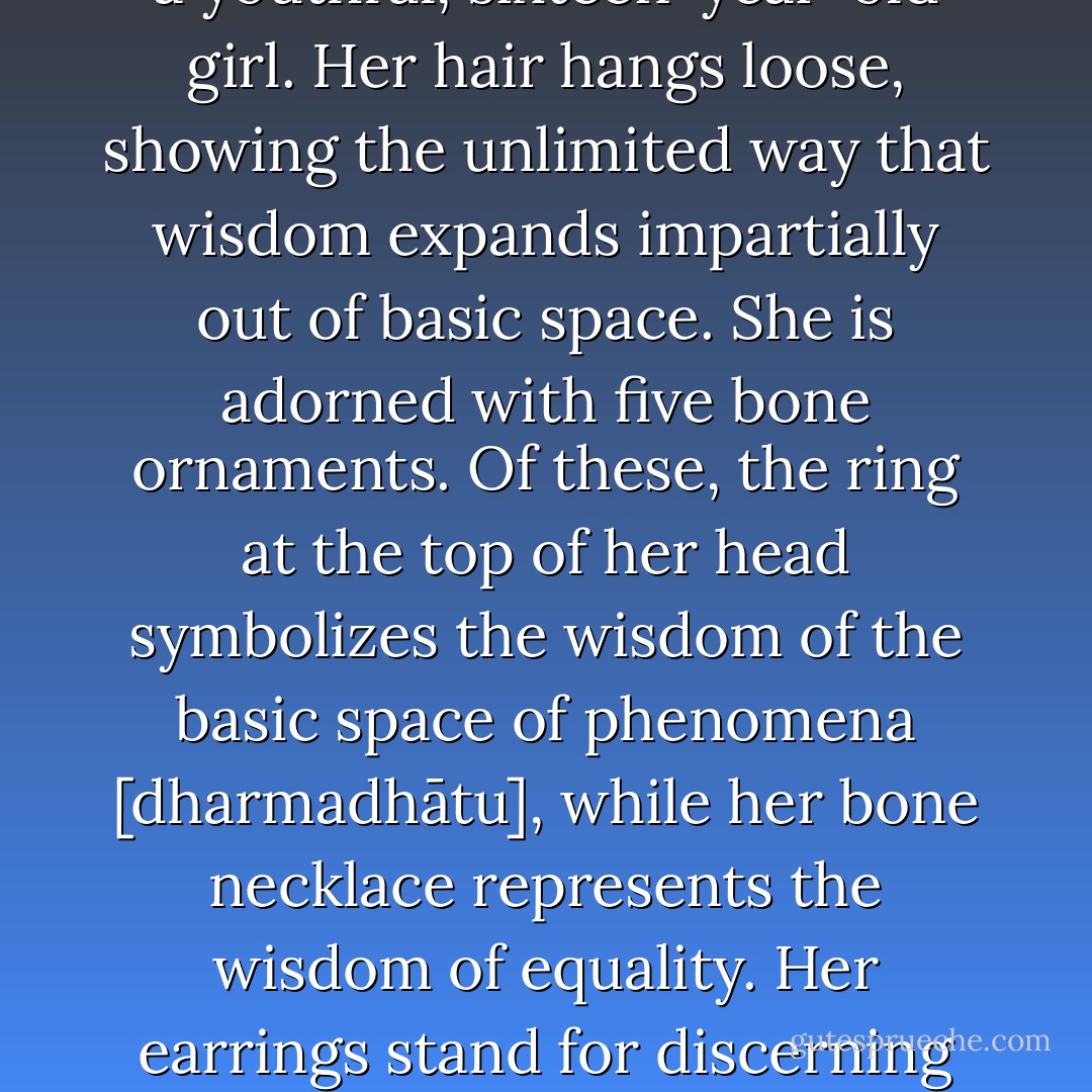 The naked body of the female consort illustrates freedom from the obscuration of conceptual symbols. As an illustration of unchanging great bliss endowed with the sixteen joys, she appears in the form of a youthful, sixteen-year-old girl. Her hair hangs loose, showing the unlimited way that wisdom expands impartially out of basic space. She is adorned with five bone ornaments. Of these, the ring at the top of her head symbolizes the wisdom of the basic space of phenomena [dharmadhātu], while her bone necklace represents the wisdom of equality. Her earrings stand for discerning wisdom, her bracelets for mirrorlike wisdom, and her belt for all-accomplishing wisdom. Illustrating the unity of calm abiding and insight, her secret space is joined in union. - Getse Mahapandita