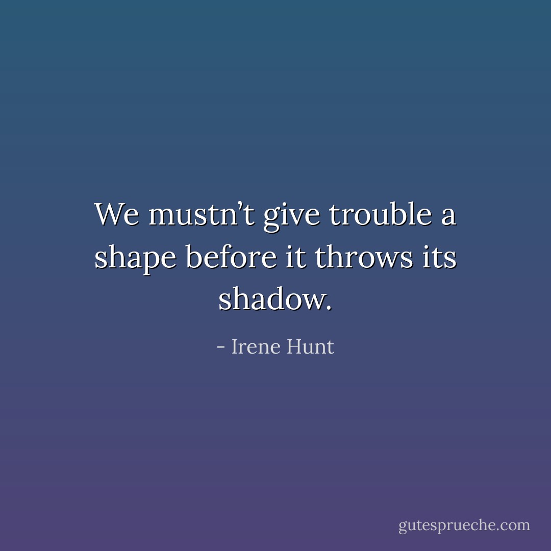 We mustn’t give trouble a shape before it throws its shadow. - Irene Hunt
