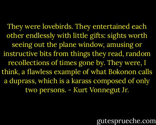 They were lovebirds. They entertained each other endlessly with little gifts: sights worth seeing out the plane window, amusing or instructive bits from things they read, random recollections of times gone by. They were, I think, a flawless example of what Bokonon calls a duprass, which is a karass composed of only two persons. - Kurt Vonnegut Jr.
