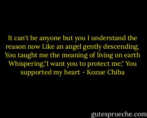 It can't be anyone but you<br />I understand the reason now<br />Like an angel gently descending,<br />You taught me the meaning of living on earth<br />Whispering,"I want you to protect me,"<br />You supported my heart - Kozue Chiba