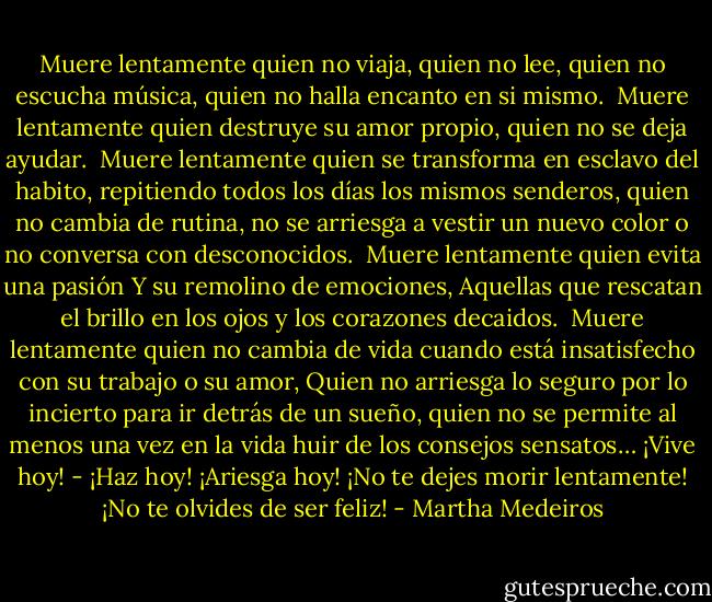 Muere lentamente quien no viaja,<br />quien no lee, quien no escucha música,<br />quien no halla encanto en si mismo.<br /><br />Muere lentamente quien destruye su amor propio,<br />quien no se deja ayudar.<br /><br />Muere lentamente quien se transforma en esclavo del habito, repitiendo todos los días los mismos senderos,<br />quien no cambia de rutina,<br />no se arriesga a vestir un nuevo color<br />o no conversa con desconocidos.<br /><br />Muere lentamente quien evita una pasión<br />Y su remolino de emociones,<br />Aquellas que rescatan el brillo en los ojos<br />y los corazones decaidos.<br /><br />Muere lentamente quien no cambia de vida cuando está insatisfecho con su trabajo o su amor,<br />Quien no arriesga lo seguro por lo incierto<br />para ir detrás de un sueño,<br />quien no se permite al menos una vez en la vida huir de los consejos sensatos…<br />¡Vive hoy! - ¡Haz hoy!<br />¡Ariesga hoy!<br />¡No te dejes morir lentamente!<br />¡No te olvides de ser feliz! - Martha Medeiros