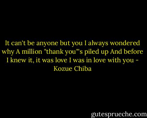 It can't be anyone but you<br />I always wondered why<br />A million "thank you"'s piled up<br />And before I knew it, it was love<br />I was in love with you - Kozue Chiba