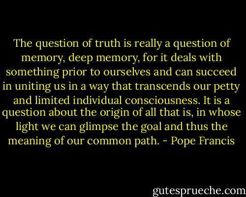 The question of truth is really a question of memory, deep memory, for it deals with something prior to ourselves and can succeed in uniting us in a way that transcends our petty and limited individual consciousness. It is a question about the origin of all that is, in whose light we can glimpse the goal and thus the meaning of our common path. - Pope Francis
