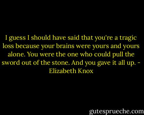 I guess I should have said that you're a tragic loss because your brains were yours and yours alone. You were the one who could pull the sword out of the stone. And you gave it all up. - Elizabeth Knox