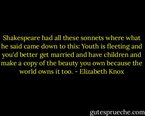 Shakespeare had all these sonnets where what he said came down to this: Youth is fleeting and you'd better get married and have children and make a copy of the beauty you own because the world owns it too. - Elizabeth Knox