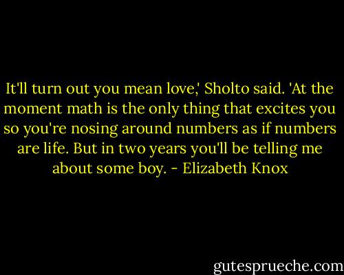 It'll turn out you mean love,' Sholto said. 'At the moment math is the only thing that excites you so you're nosing around numbers as if numbers are life. But in two years you'll be telling me about some boy. - Elizabeth Knox