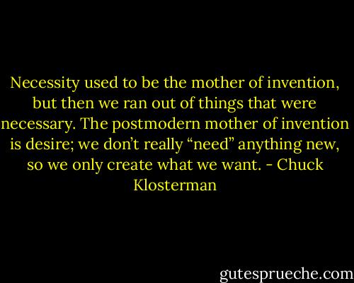 Necessity used to be the mother of invention, but then we ran out of things that were necessary. The postmodern mother of invention is desire; we don’t really “need” anything new, so we only create what we want. - Chuck Klosterman