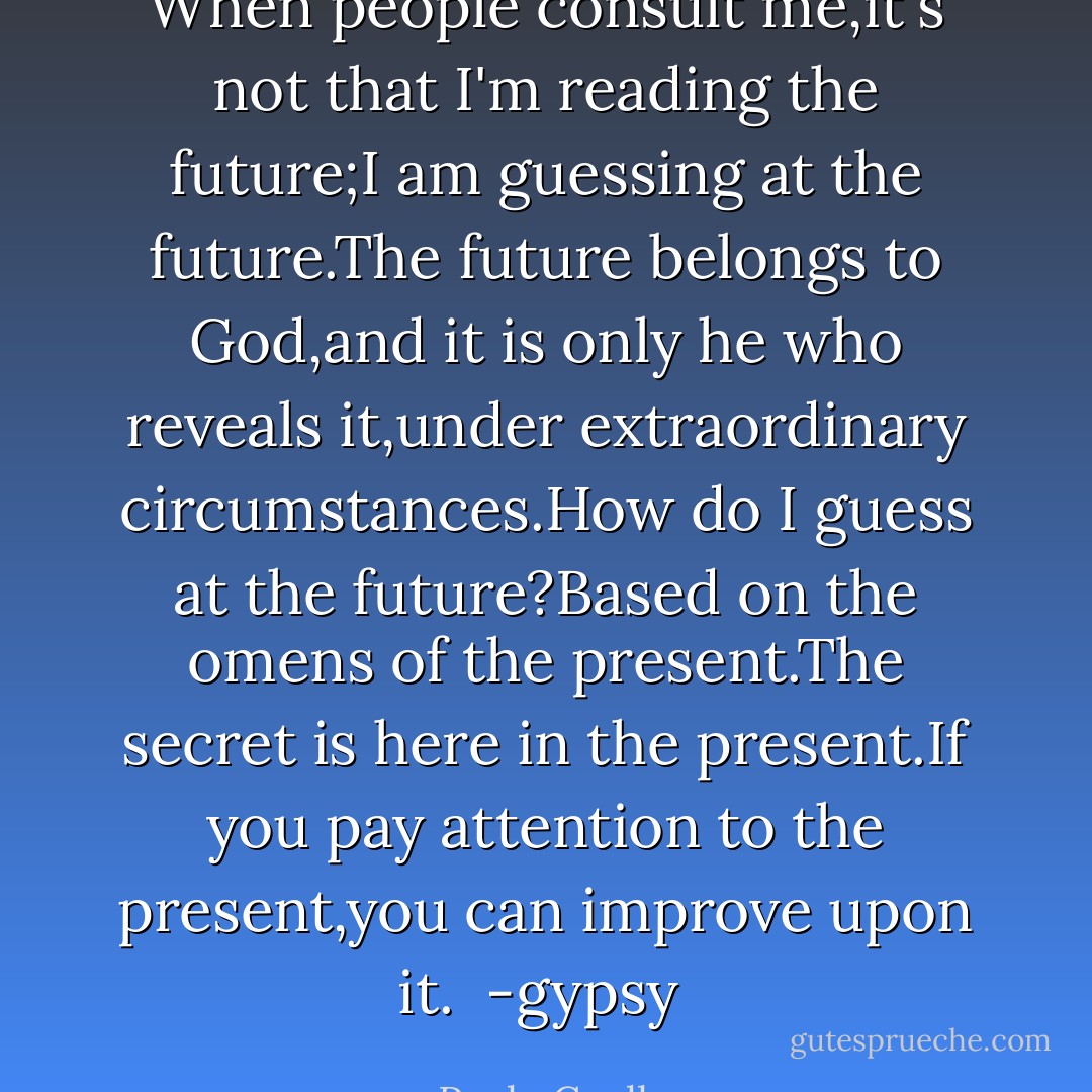 When people consult me,it's not that I'm reading the future;I am guessing at the future.The future belongs to God,and it is only he who reveals it,under extraordinary circumstances.How do I guess at the future?Based on the omens of the present.The secret is here in the present.If you pay attention to the present,you can improve upon it.<br /><br />-gypsy  - Paulo Coelho