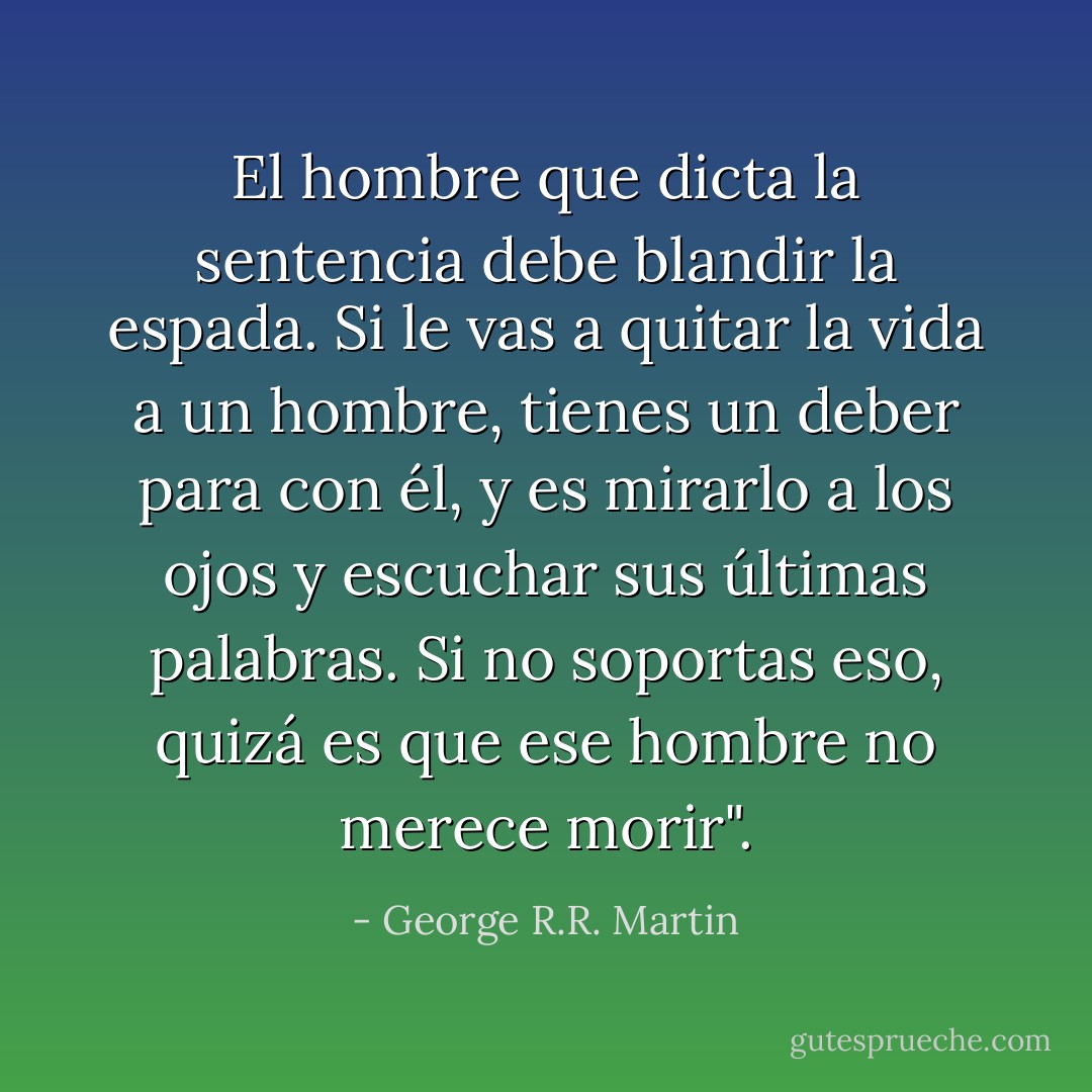 El hombre que dicta la sentencia debe blandir la espada. Si le vas a quitar la vida a un hombre, tienes un deber para con él, y es mirarlo a los ojos y escuchar sus últimas palabras. Si no soportas eso, quizá es que ese hombre no merece morir". - George R.R. Martin