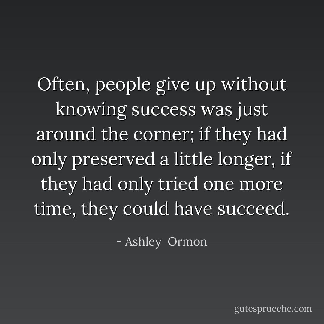 Often, people give up without knowing success was just around the corner; if they had only preserved a little longer, if they had only tried one more time, they could have succeed. - Ashley  Ormon