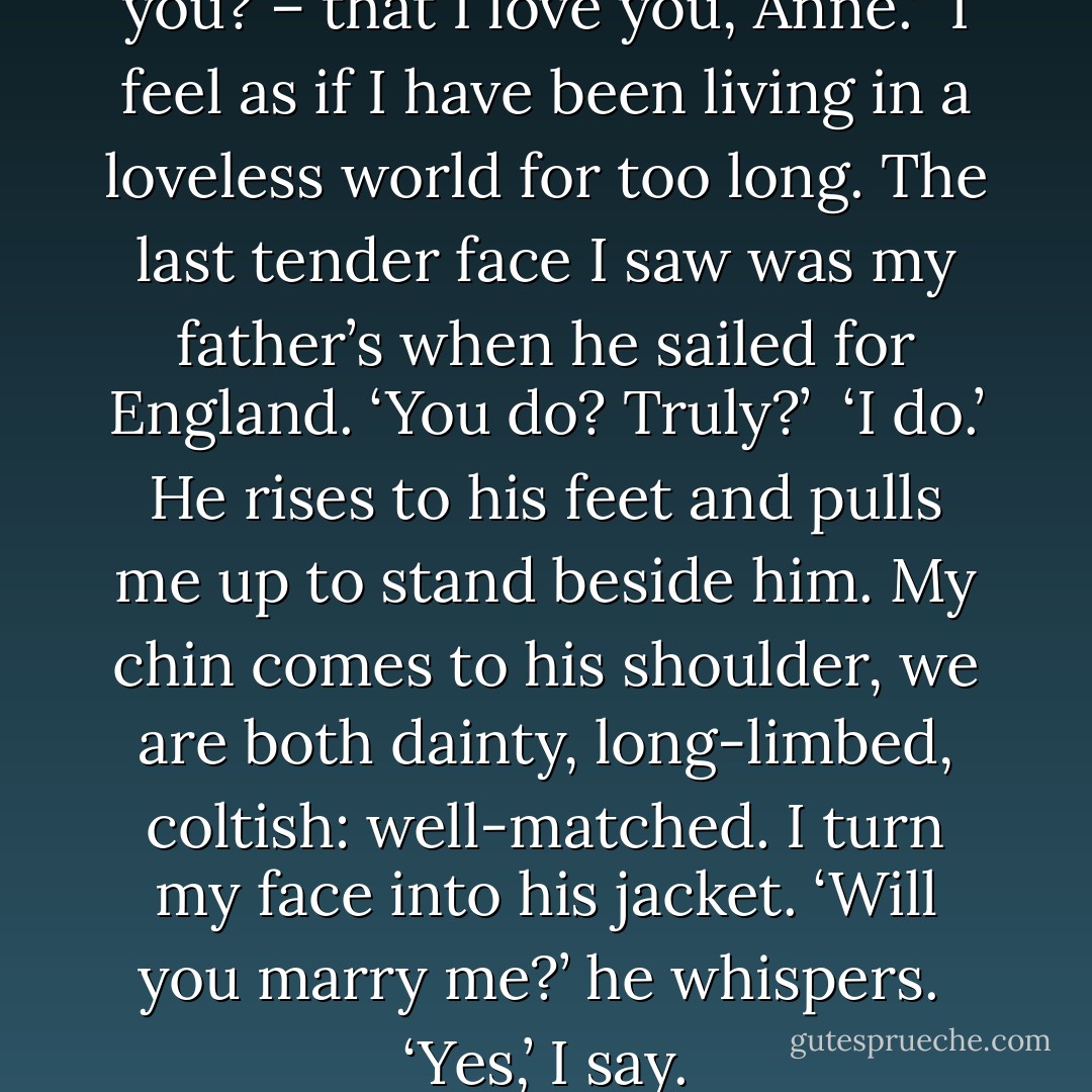 And – I think you know, don’t you? – that I love you, Anne.’<br /><br />I feel as if I have been living in a loveless world for too long. The last tender face I saw was my father’s when he sailed for England. ‘You do? Truly?’<br /><br />‘I do.’ He rises to his feet and pulls me up to stand beside him. My chin comes to his shoulder, we are both dainty, long-limbed, coltish: well-matched. I turn my face into his jacket. ‘Will you marry me?’ he whispers.<br /><br />‘Yes,’ I say. - Philippa Gregory