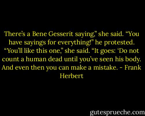 There’s a Bene Gesserit saying,” she said. “You have sayings for everything!” he protested. “You’ll like this one,” she said. “It goes: ‘Do not count a human dead until you’ve seen his body. And even then you can make a mistake. - Frank Herbert