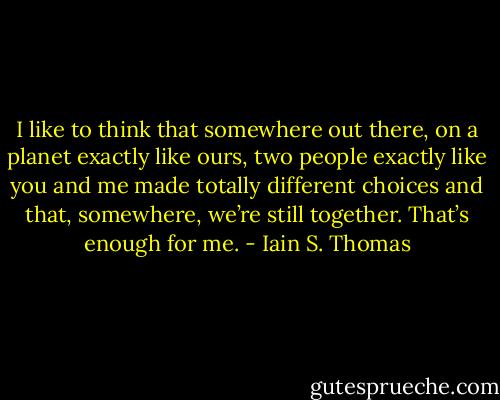 I like to think that somewhere out there, on a planet exactly like ours, two people exactly like you and me made totally different choices and that, somewhere, we’re still together. That’s enough for me. - Iain S. Thomas