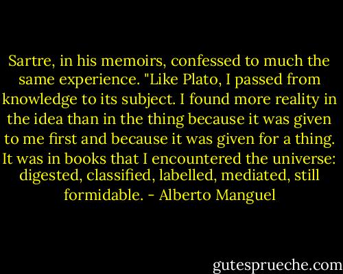 Sartre, in his memoirs, confessed to much the same experience. "Like Plato, I passed from knowledge to its subject. I found more reality in the idea than in the thing because it was given to me first and because it was given for a thing. It was in books that I encountered the universe: digested, classified, labelled, mediated, still formidable. - Alberto Manguel