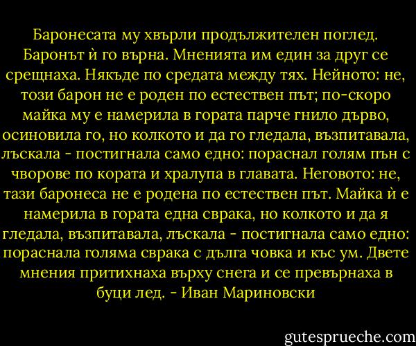 Баронесата му хвърли продължителен поглед.<br />Баронът ѝ го върна.<br />Мненията им един за друг се срещнаха. Някъде по средата между тях.<br />Нейното: не, този барон не е роден по естествен път; по-скоро майка му е намерила в гората парче гнило дърво, осиновила го, но колкото и да го гледала, възпитавала, лъскала - постигнала само едно: пораснал голям пън с чворове по кората и хралупа в главата.<br />Неговото: не, тази баронеса не е родена по естествен път. Майка ѝ е намерила в гората една сврака, но колкото и да я гледала, възпитавала, лъскала - постигнала само едно: пораснала голяма сврака с дълга човка и къс ум.<br />Двете мнения притихнаха върху снега и се превърнаха в буци лед. - Иван Мариновски