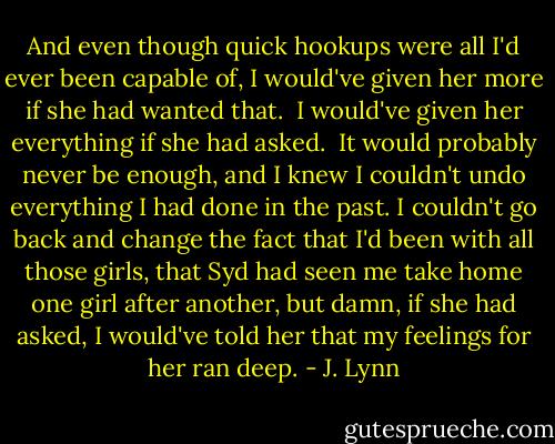 And even though quick hookups were all I'd ever been capable of, I would've given her more if she had wanted that.<br /><br />I would've given her everything if she had asked.<br /><br />It would probably never be enough, and I knew I couldn't undo everything I had done in the past. I couldn't go back and change the fact that I'd been with all those girls, that Syd had seen me take home one girl after another, but damn, if she had asked, I would've told her that my feelings for her ran deep. - J. Lynn