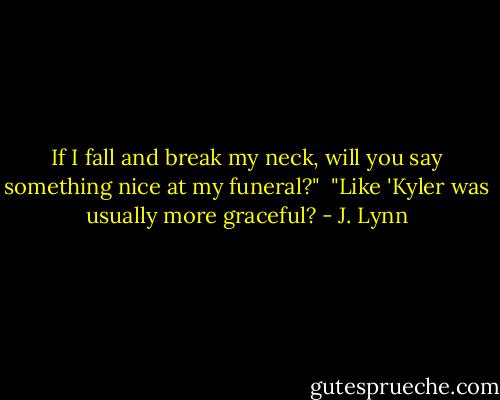 If I fall and break my neck, will you say something nice at my funeral?"<br /><br />"Like 'Kyler was usually more graceful? - J. Lynn