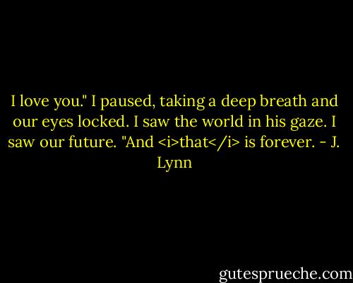 I love you." I paused, taking a deep breath and our eyes locked. I saw the world in his gaze. I saw our future. "And <i>that</i> is forever. - J. Lynn