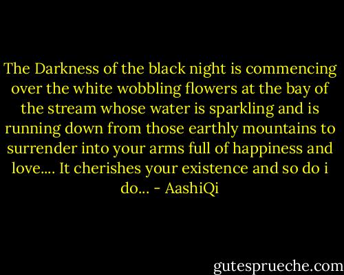 The Darkness of the black night is commencing over the white wobbling flowers at the bay of the stream whose water is sparkling and is running down from those earthly mountains to surrender into your arms full of happiness and love....<br />It cherishes your existence and so do i do... - AashiQi