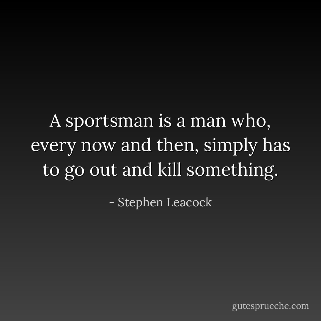 A sportsman is a man who, every now and then, simply has to go out and kill something. - Stephen Leacock