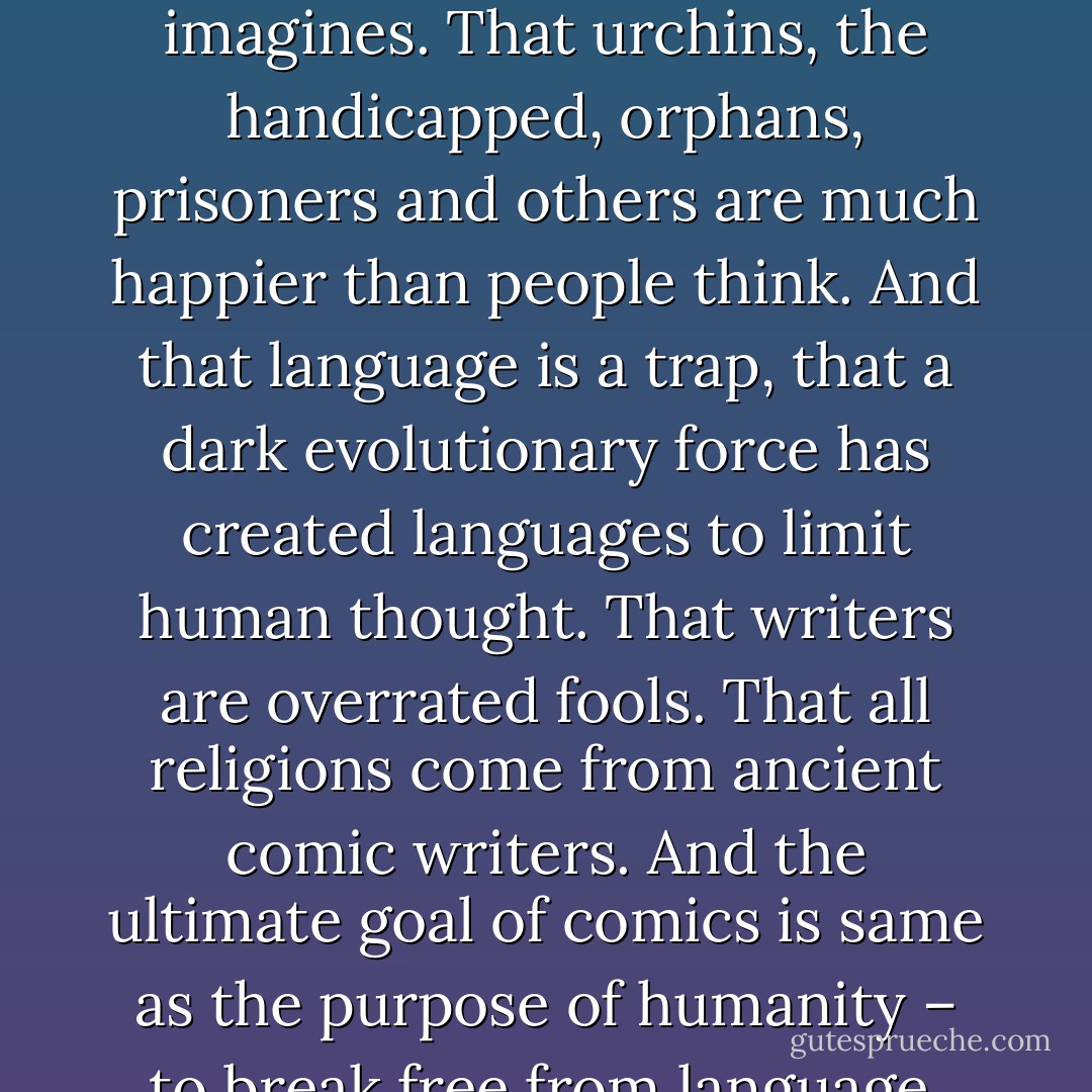 The unfortunate are not as miserable as the world imagines. That urchins, the handicapped, orphans, prisoners and others are much happier than people think. And that language is a trap, that a dark evolutionary force has created languages to limit human thought. That writers are overrated fools. That all religions come from ancient comic writers. And the ultimate goal of comics is same as the purpose of humanity – to break free from language. - Manu Joseph